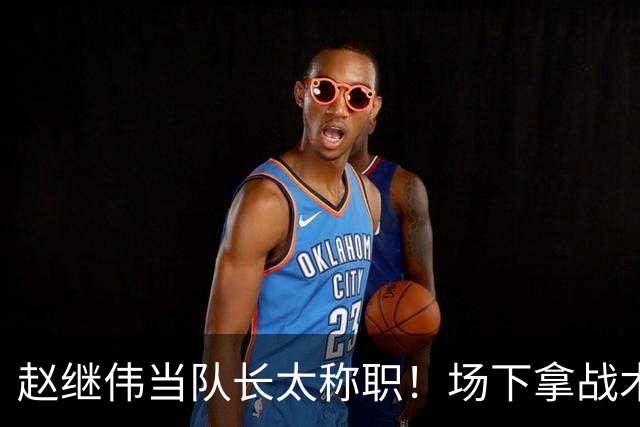赵继伟当队长太称职！场下拿战术板指导王俊杰，场上还能召集队友